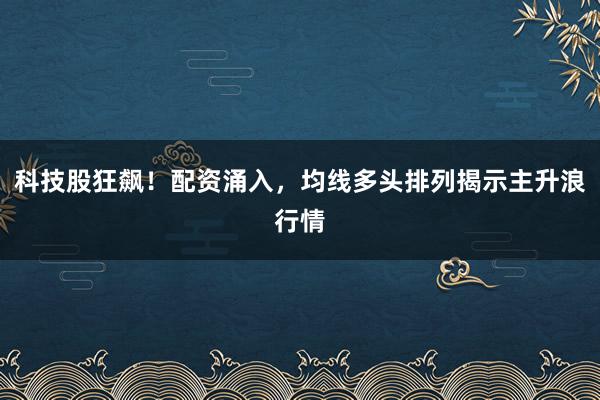 科技股狂飙！配资涌入，均线多头排列揭示主升浪行情
