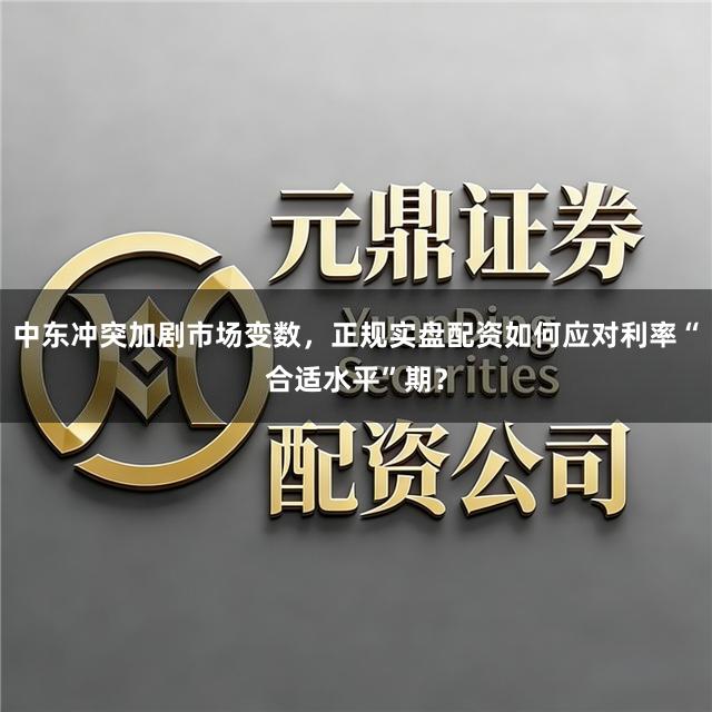 中东冲突加剧市场变数，正规实盘配资如何应对利率“合适水平”期？