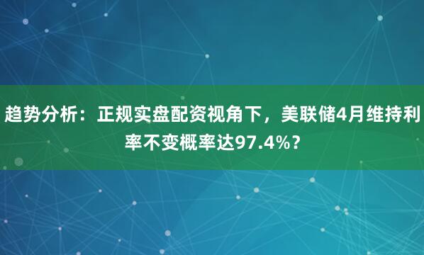 趋势分析：正规实盘配资视角下，美联储4月维持利率不变概率达97.4%？