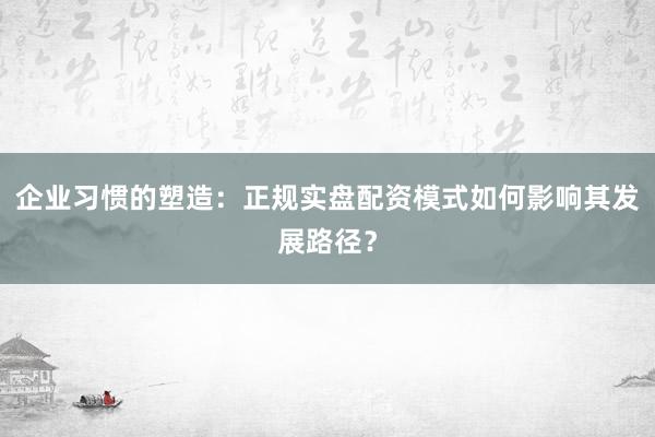 企业习惯的塑造：正规实盘配资模式如何影响其发展路径？