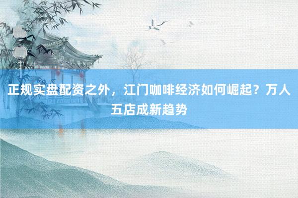 正规实盘配资之外,江门咖啡经济如何崛起?万人五店成新趋势