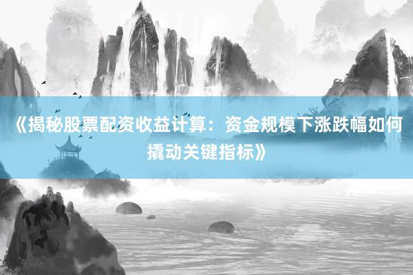 《揭秘股票配资收益计算：资金规模下涨跌幅如何撬动关键指标》