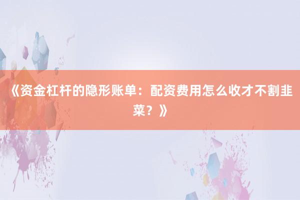 《资金杠杆的隐形账单：配资费用怎么收才不割韭菜？》