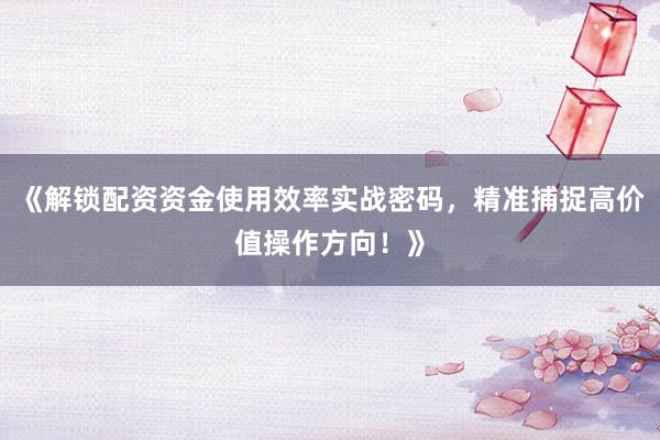 《解锁配资资金使用效率实战密码，精准捕捉高价值操作方向！》