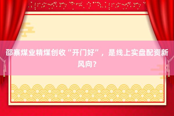 邵寨煤业精煤创收“开门好”，是线上实盘配资新风向？