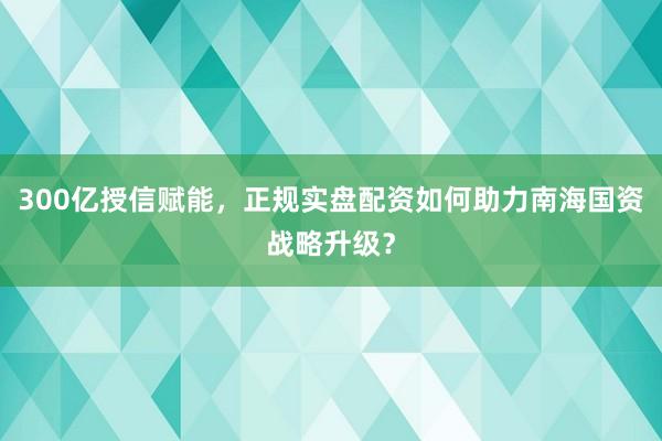 300亿授信赋能,正规实盘配资如何助力南海国资战略升级?