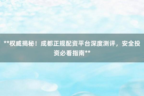 **权威揭秘！成都正规配资平台深度测评，安全投资必看指南**