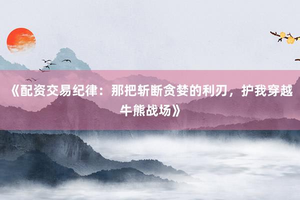 《配资交易纪律：那把斩断贪婪的利刃，护我穿越牛熊战场》