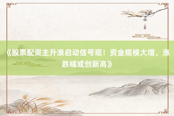 《股票配资主升浪启动信号现！资金规模大增，涨跌幅或创新高》