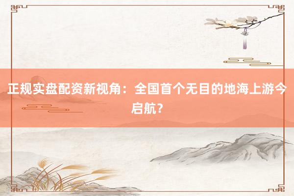 正规实盘配资新视角：全国首个无目的地海上游今启航？