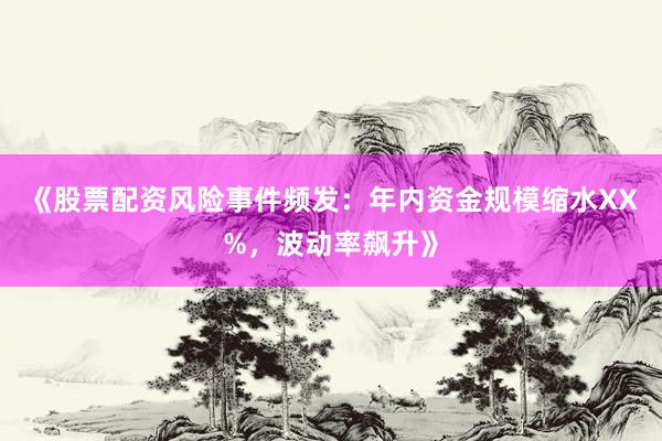 《股票配资风险事件频发：年内资金规模缩水XX%，波动率飙升》