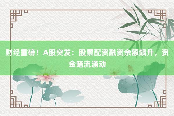 财经重磅！A股突发：股票配资融资余额飙升，资金暗流涌动