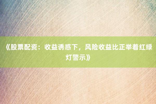 《股票配资：收益诱惑下，风险收益比正举着红绿灯警示》