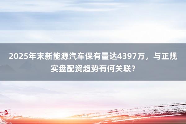 2025年末新能源汽车保有量达4397万，与正规实盘配资趋势有何关联？