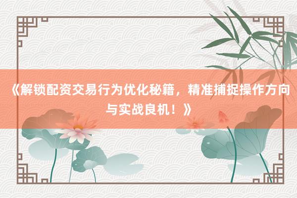 《解锁配资交易行为优化秘籍，精准捕捉操作方向与实战良机！》