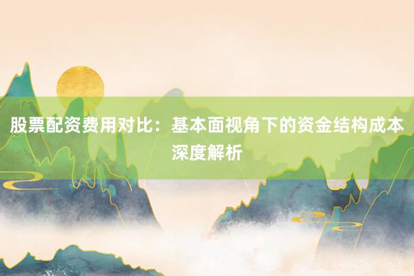股票配资费用对比：基本面视角下的资金结构成本深度解析