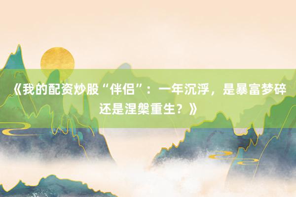 《我的配资炒股“伴侣”：一年沉浮，是暴富梦碎还是涅槃重生？》