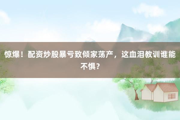 惊爆！配资炒股暴亏致倾家荡产，这血泪教训谁能不惧？
