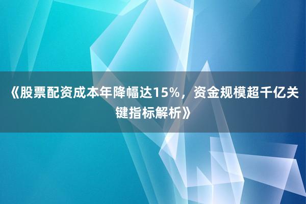 《股票配资成本年降幅达15%，资金规模超千亿关键指标解析》