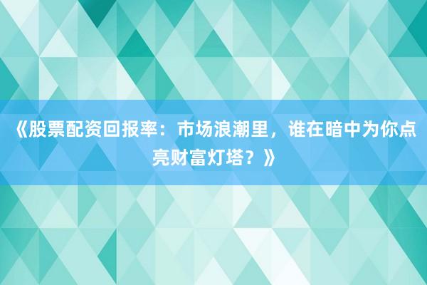 《股票配资回报率：市场浪潮里，谁在暗中为你点亮财富灯塔？》