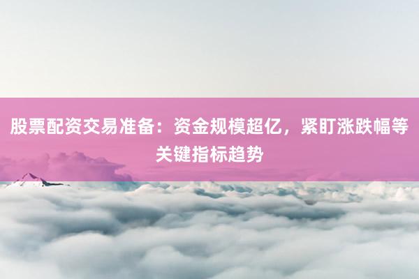 股票配资交易准备：资金规模超亿，紧盯涨跌幅等关键指标趋势