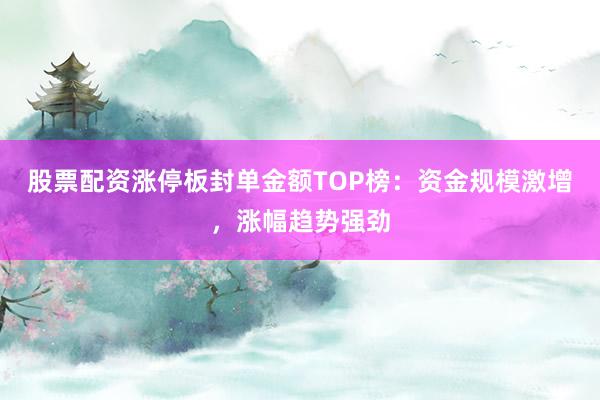 股票配资涨停板封单金额TOP榜：资金规模激增，涨幅趋势强劲