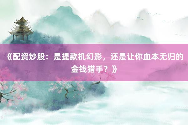 《配资炒股：是提款机幻影，还是让你血本无归的金钱猎手？》