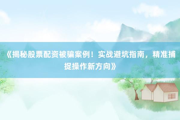《揭秘股票配资被骗案例！实战避坑指南，精准捕捉操作新方向》