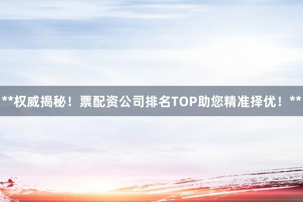 **权威揭秘！票配资公司排名TOP助您精准择优！**
