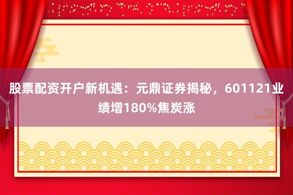 股票配资开户新机遇：元鼎证券揭秘，601121业绩增180%焦炭涨