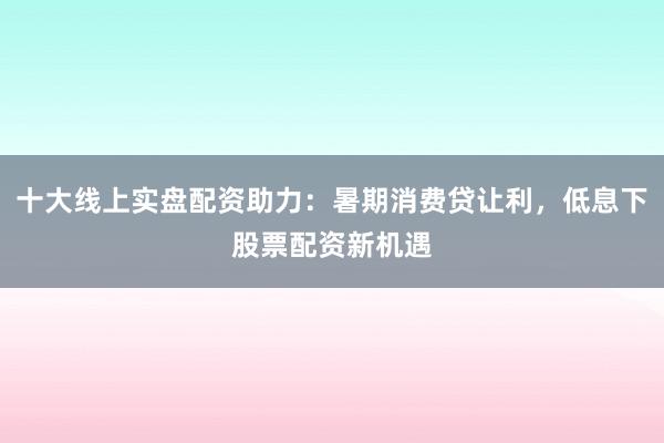 十大线上实盘配资助力：暑期消费贷让利，低息下股票配资新机遇