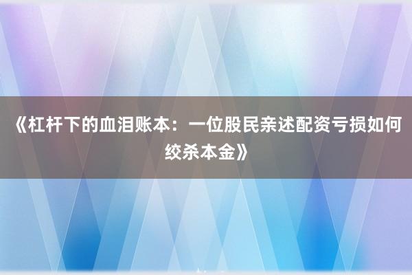 《杠杆下的血泪账本：一位股民亲述配资亏损如何绞杀本金》