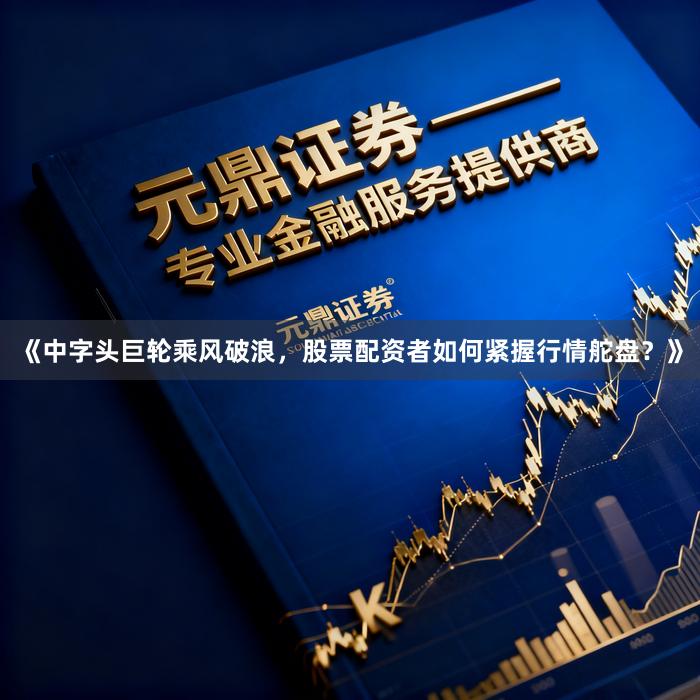 《中字头巨轮乘风破浪，股票配资者如何紧握行情舵盘？》