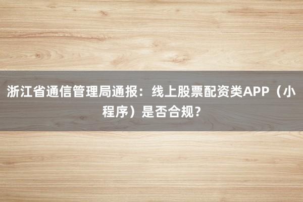 浙江省通信管理局通报：线上股票配资类APP（小程序）是否合规？