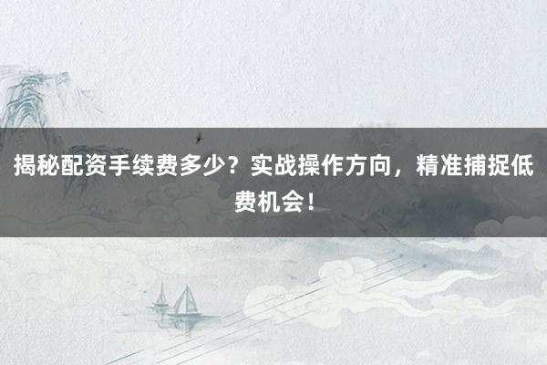 揭秘配资手续费多少？实战操作方向，精准捕捉低费机会！