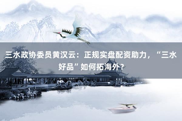 三水政协委员黄汉云：正规实盘配资助力，“三水好品”如何拓海外？