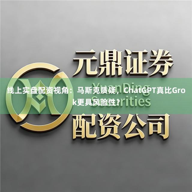 线上实盘配资视角：马斯克质疑，ChatGPT真比Grok更具风险性？