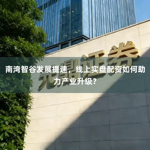 南湾智谷发展提速，线上实盘配资如何助力产业升级？
