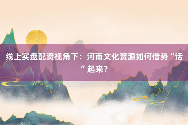 线上实盘配资视角下：河南文化资源如何借势“活”起来？