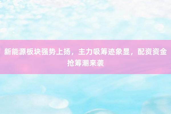 新能源板块强势上扬，主力吸筹迹象显，配资资金抢筹潮来袭
