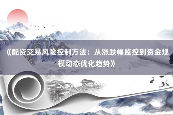 《配资交易风险控制方法：从涨跌幅监控到资金规模动态优化趋势》