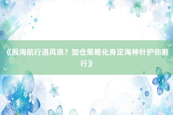 《股海航行遇风浪？加仓策略化身定海神针护你前行》