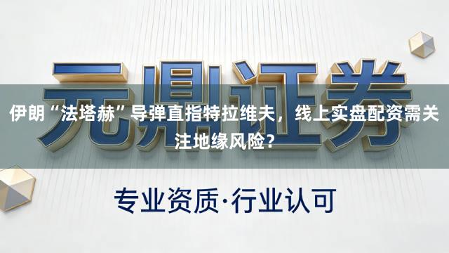 伊朗“法塔赫”导弹直指特拉维夫，线上实盘配资需关注地缘风险？