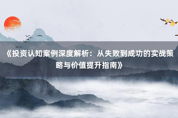 《投资认知案例深度解析：从失败到成功的实战策略与价值提升指南》