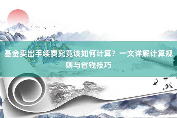 基金卖出手续费究竟该如何计算？一文详解计算规则与省钱技巧