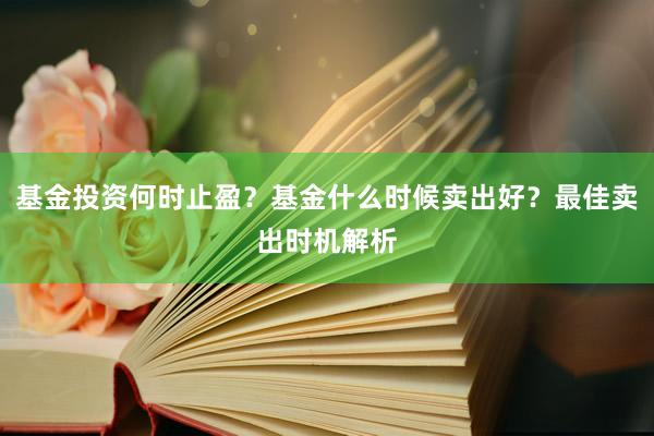 基金投资何时止盈？基金什么时候卖出好？最佳卖出时机解析