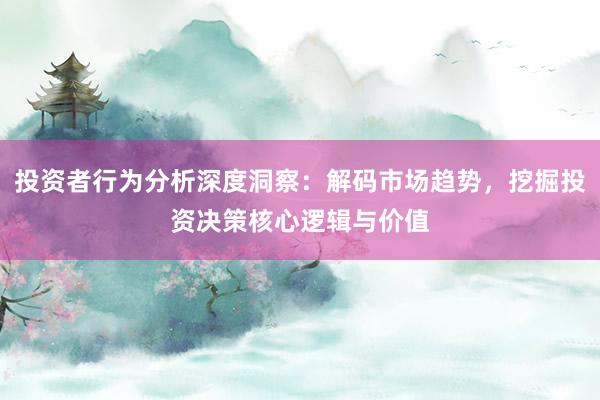 投资者行为分析深度洞察：解码市场趋势，挖掘投资决策核心逻辑与价值