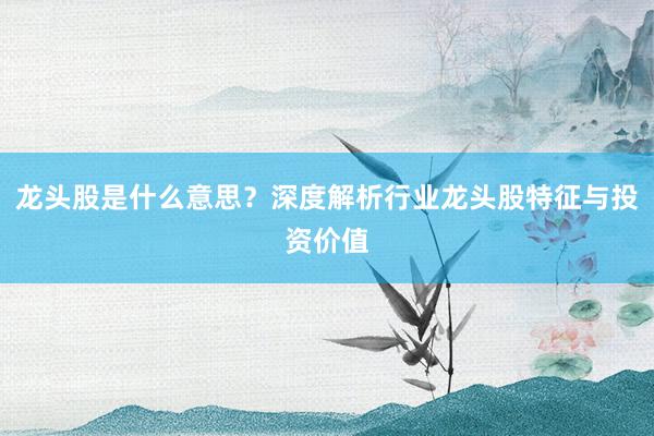 龙头股是什么意思？深度解析行业龙头股特征与投资价值