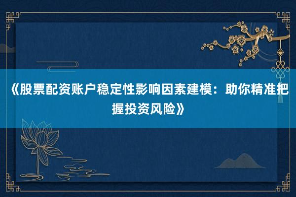 《股票配资账户稳定性影响因素建模：助你精准把握投资风险》