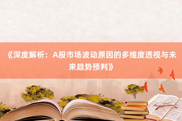 《深度解析：A股市场波动原因的多维度透视与未来趋势预判》